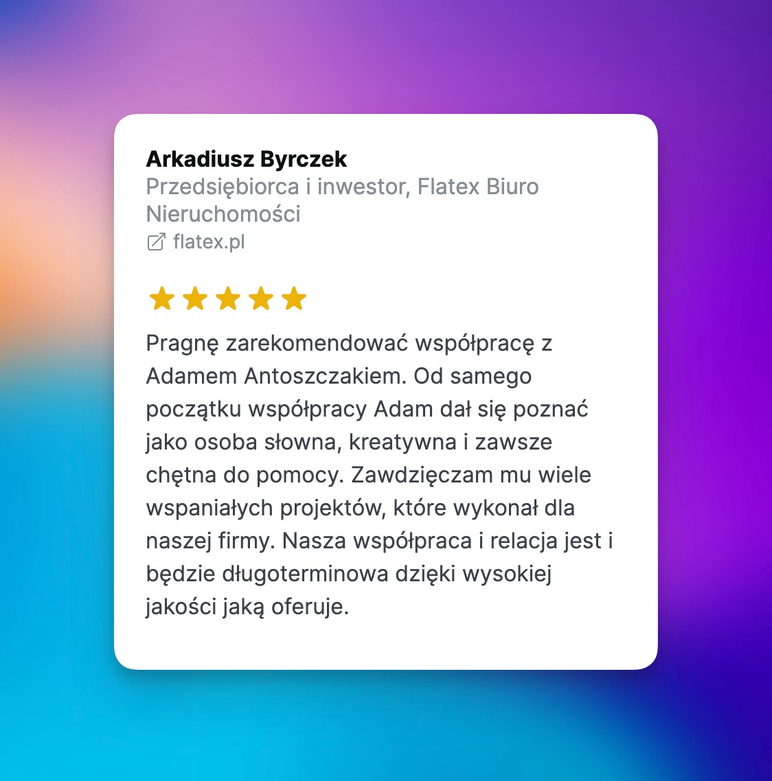 Referencja od Arkadiusza Byrczka, przedsiębiorcy i inwestora z Flatex Biuro Nieruchomości, rekomendująca współpracę z Adamem Antoszczakiem za słowność, kreatywność i chęć pomocy, z oceną pięciu...