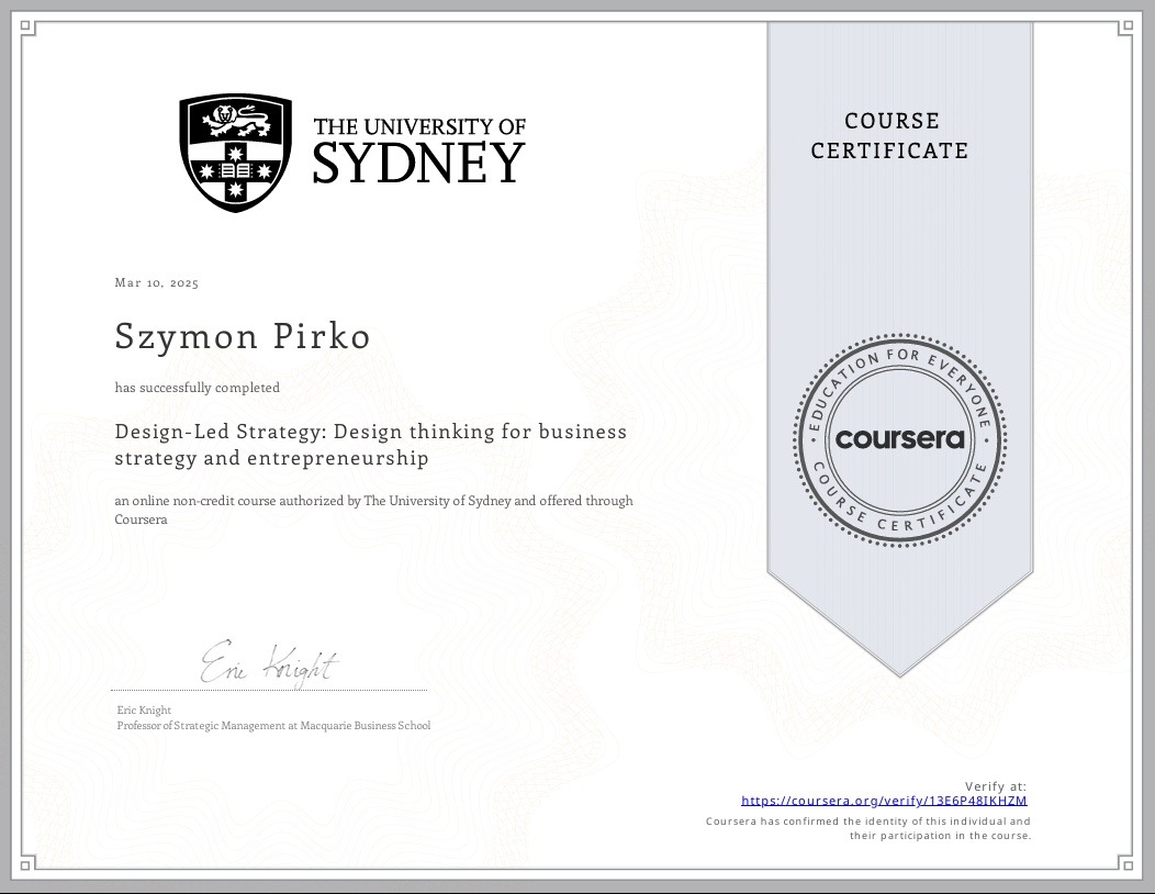 Certyfikat ukończenia kursu online 'Design-Led Strategy: Design thinking for business strategy and entrepreneurship' wystawiony przez The University of Sydney i Coursera dla Szymona Pirko, z datą...